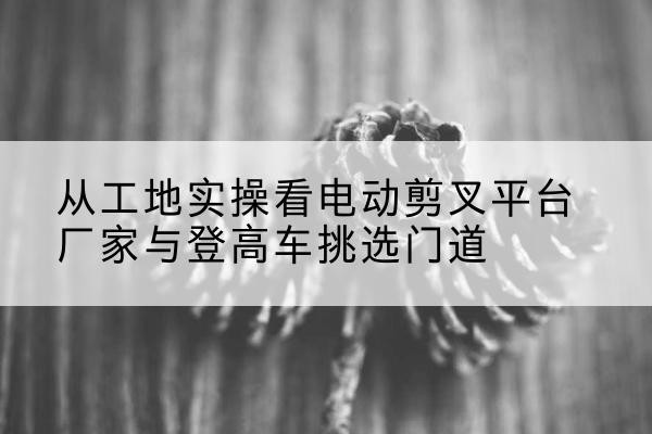 镇远电动剪叉升降平台厂家-从工地实操看电动剪叉平台厂家与登高车挑选门道