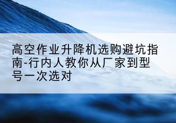 镇远升降平台厂家-高空作业升降机选购避坑指南-行内人教你从厂家到型号一次选对