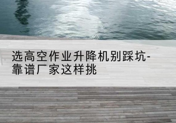 镇远剪叉式升降机厂家-选高空作业升降机别踩坑-靠谱厂家这样挑