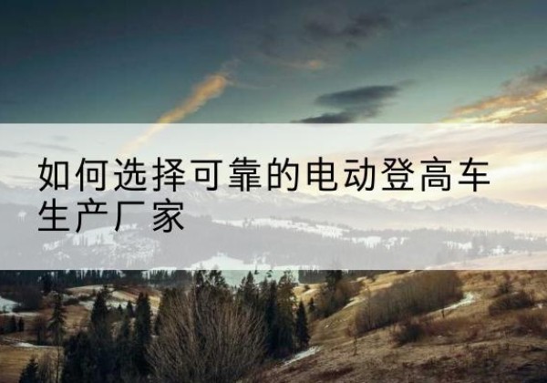 镇远电动登高车厂家-如何选择可靠的电动登高车生产厂家