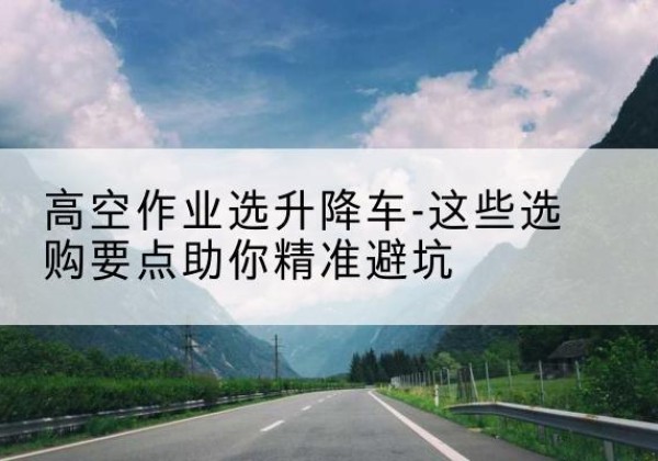 镇远升降车厂家-高空作业选升降车-这些选购要点助你*避坑