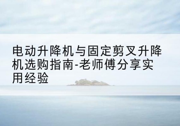 镇远电动升降机怎么选-电动升降机与固定剪叉升降机选购指南-老师傅分享实用经验