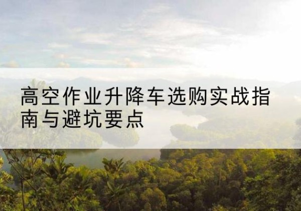 镇远升降车怎么选-高空作业升降车选购实战指南与避坑要点