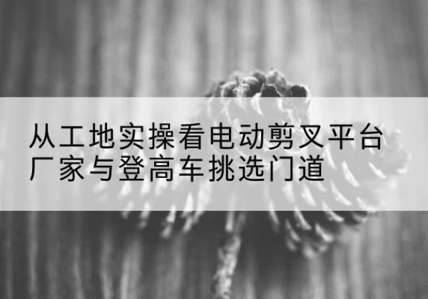 镇远电动剪叉升降平台厂家-从工地实操看电动剪叉平台厂家与登高车挑选门道