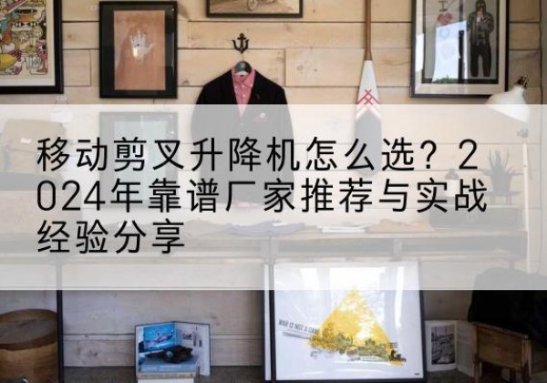 镇远升降平台厂家推荐-移动剪叉升降机怎么选？2024年靠谱厂家推荐与实战经验分享